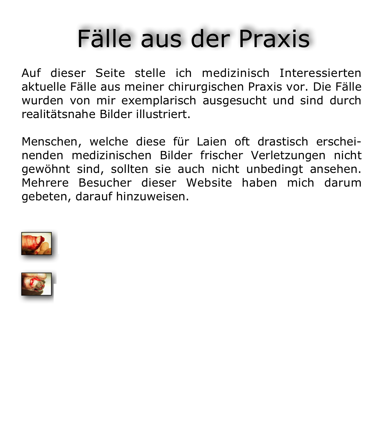  Fälle aus der Praxis

Auf dieser Seite stelle ich medizinisch Interessierten aktuelle Fälle aus meiner chirurgischen Praxis vor. Die Fälle wurden von mir exemplarisch ausgesucht und sind durch realitätsnahe Bilder illustriert.

Menschen, welche diese für Laien oft drastisch erschei-nenden medizinischen Bilder frischer Verletzungen nicht gewöhnt sind, sollten sie auch nicht unbedingt ansehen. Mehrere Besucher dieser Website haben mich darum gebeten, darauf hinzuweisen.

￼ Daumenamputationsverletzung durch eine Kreissäge

￼ Fingerquetschverletzung durch Einklemmen zwischen Transportrollen eines Förderbands

Weitere Fälle aus der Chirurgischen Praxis



